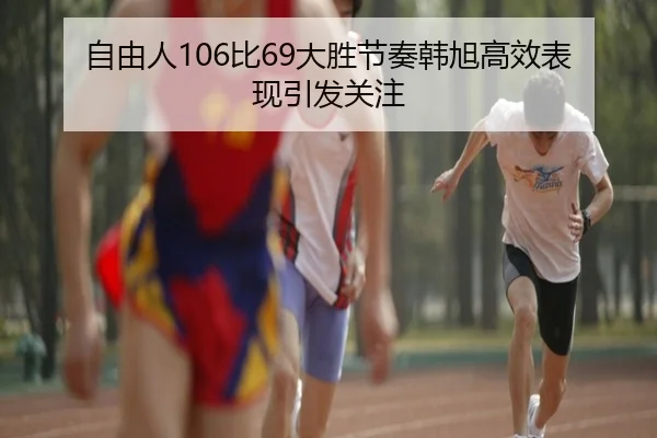 自由人106比69大胜节奏韩旭高效表现引发关注